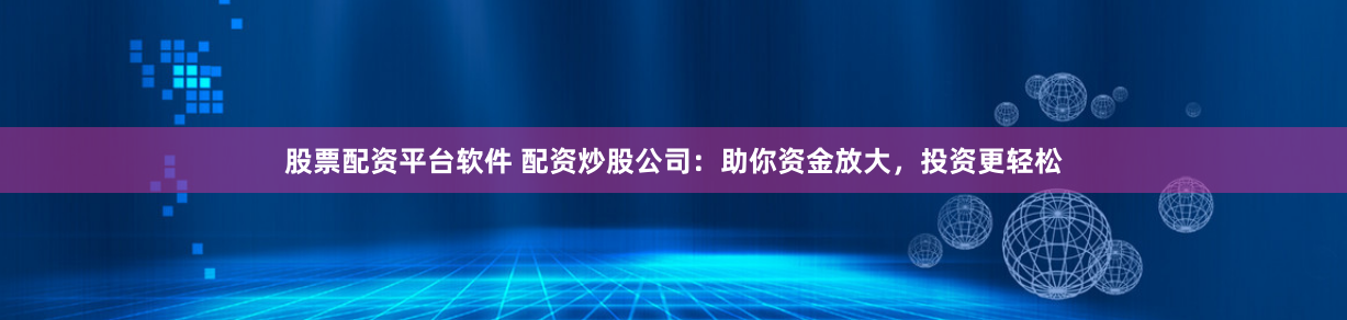 股票配资平台软件 配资炒股公司：助你资金放大，投资更轻松