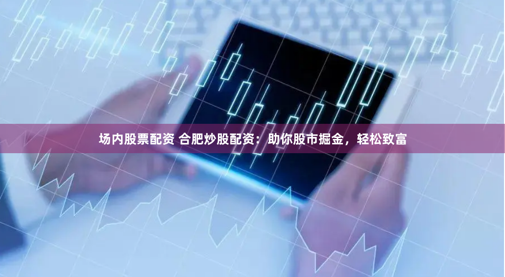 场内股票配资 合肥炒股配资:助你股市掘金,轻松致富