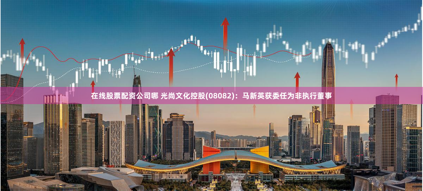在线股票配资公司哪 光尚文化控股(08082)：马新英获委任为非执行董事