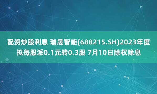 配资炒股利息 瑞晟智能(688215.SH)2023年度拟每股派0.1元转0.3股 7月10日除权除息
