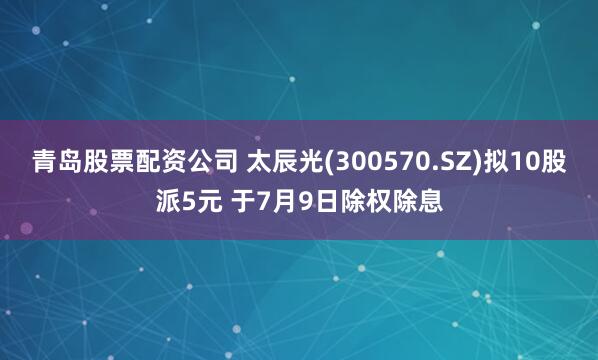 青岛股票配资公司 太辰光(300570.SZ)拟10股派5元 于7月9日除权除息