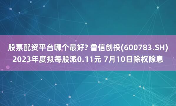 股票配资平台哪个最好? 鲁信创投(600783.SH)2023年度拟每股派0.11元 7月10日除权除息