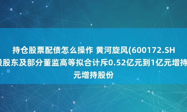 持仓股票配债怎么操作 黄河旋风(600172.SH)控股股东及部分董监高等拟合计斥0.52亿元到1亿元增持股份